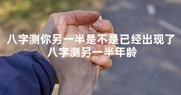 八字测你另一半是不是已经出现了 八字测另一半年龄
